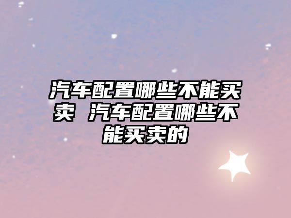 汽車配置哪些不能買賣 汽車配置哪些不能買賣的