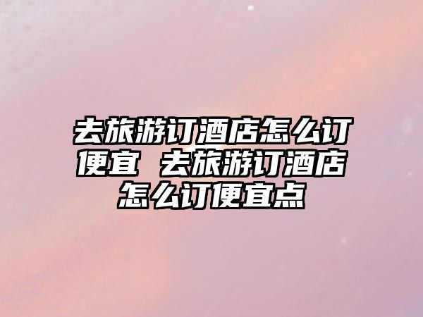 去旅游訂酒店怎么訂便宜 去旅游訂酒店怎么訂便宜點