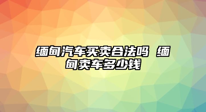 緬甸汽車買賣合法嗎 緬甸賣車多少錢