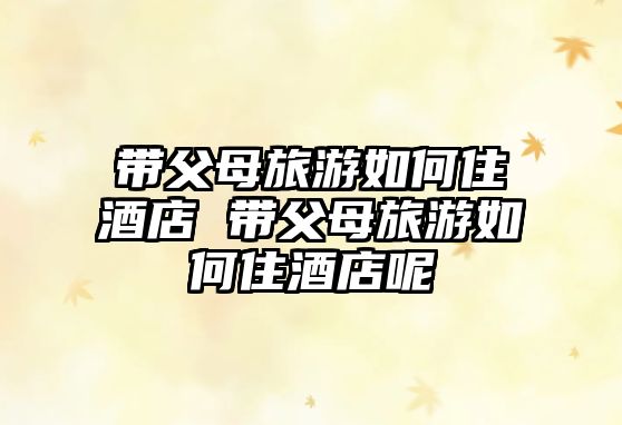 帶父母旅游如何住酒店 帶父母旅游如何住酒店呢