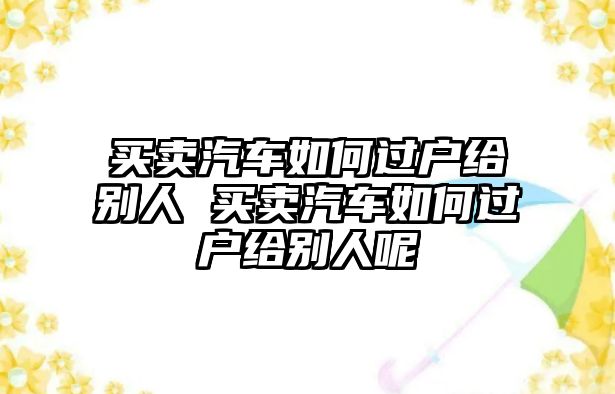 買賣汽車如何過戶給別人 買賣汽車如何過戶給別人呢
