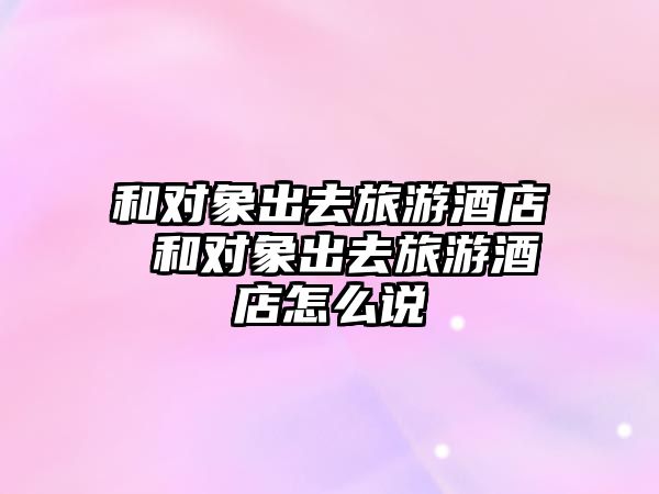 和對象出去旅游酒店 和對象出去旅游酒店怎么說