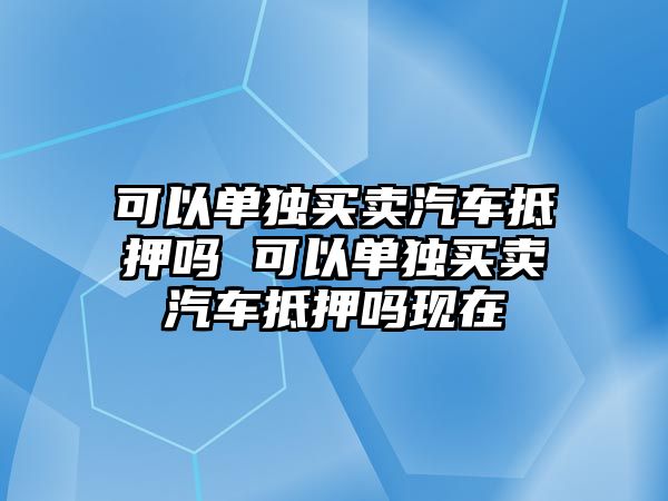可以單獨買賣汽車抵押嗎 可以單獨買賣汽車抵押嗎現在