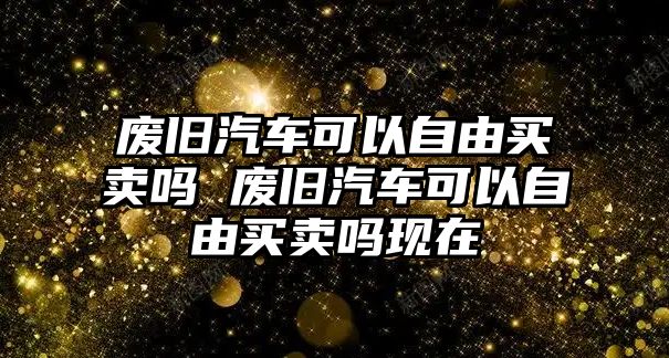 廢舊汽車可以自由買賣嗎 廢舊汽車可以自由買賣嗎現在