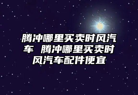 騰沖哪里買賣時風汽車 騰沖哪里買賣時風汽車配件便宜