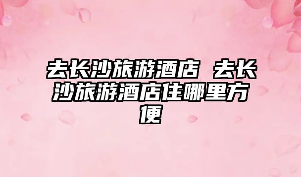 去長沙旅游酒店 去長沙旅游酒店住哪里方便