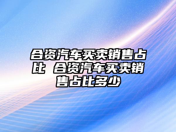 合資汽車買賣銷售占比 合資汽車買賣銷售占比多少