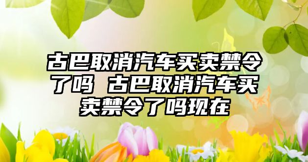 古巴取消汽車買賣禁令了嗎 古巴取消汽車買賣禁令了嗎現在