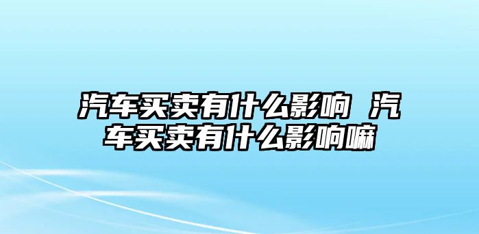 汽車買賣有什么影響 汽車買賣有什么影響嘛