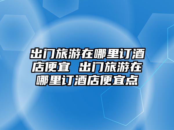 出門旅游在哪里訂酒店便宜 出門旅游在哪里訂酒店便宜點(diǎn)