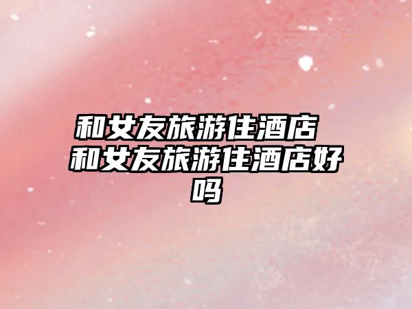和女友旅游住酒店 和女友旅游住酒店好嗎