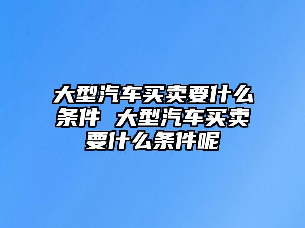 大型汽車買賣要什么條件 大型汽車買賣要什么條件呢