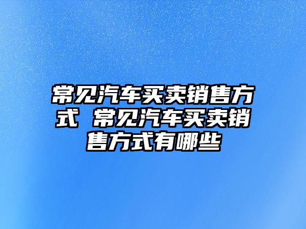 常見汽車買賣銷售方式 常見汽車買賣銷售方式有哪些