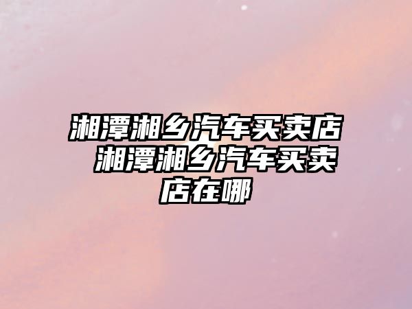 湘潭湘鄉汽車買賣店 湘潭湘鄉汽車買賣店在哪