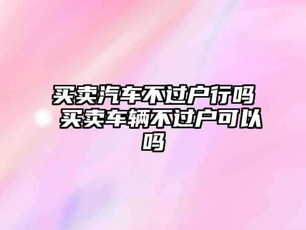 買賣汽車不過戶行嗎 買賣車輛不過戶可以嗎