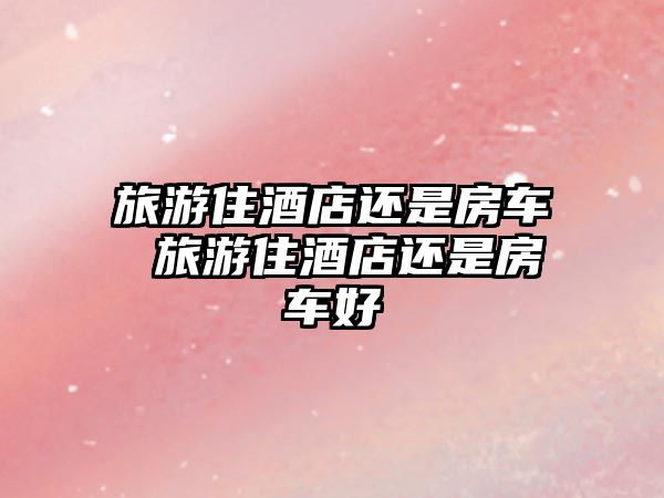 旅游住酒店還是房車 旅游住酒店還是房車好