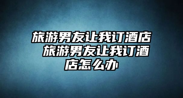 旅游男友讓我訂酒店 旅游男友讓我訂酒店怎么辦