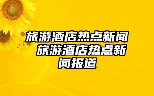 旅游酒店熱點新聞 旅游酒店熱點新聞報道
