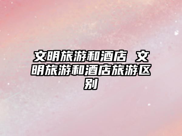 文明旅游和酒店 文明旅游和酒店旅游區別