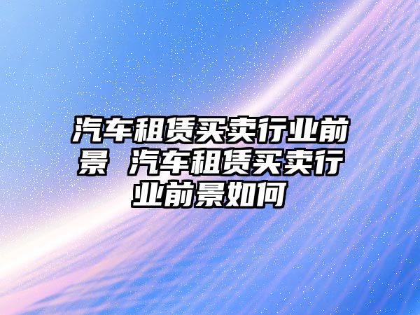 汽車租賃買賣行業前景 汽車租賃買賣行業前景如何