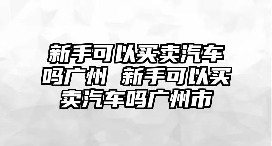 新手可以買賣汽車嗎廣州 新手可以買賣汽車嗎廣州市