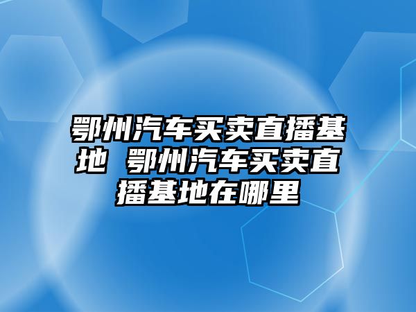 鄂州汽車買賣直播基地 鄂州汽車買賣直播基地在哪里