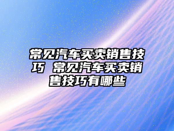常見汽車買賣銷售技巧 常見汽車買賣銷售技巧有哪些