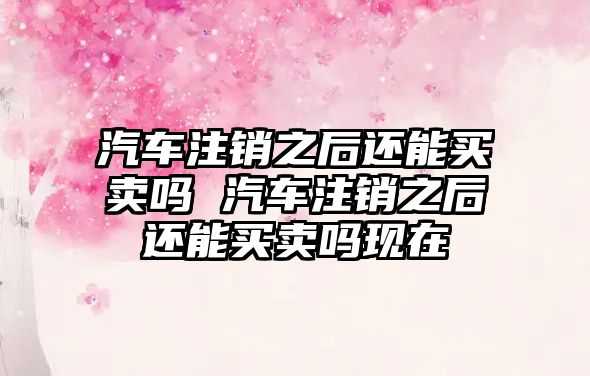 汽車注銷之后還能買賣嗎 汽車注銷之后還能買賣嗎現在