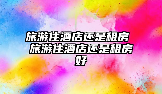 旅游住酒店還是租房 旅游住酒店還是租房好