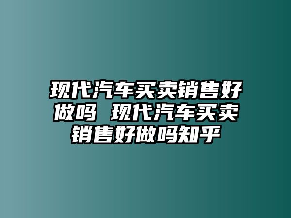 現代汽車買賣銷售好做嗎 現代汽車買賣銷售好做嗎知乎