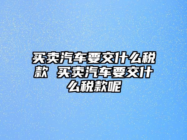 買賣汽車要交什么稅款 買賣汽車要交什么稅款呢