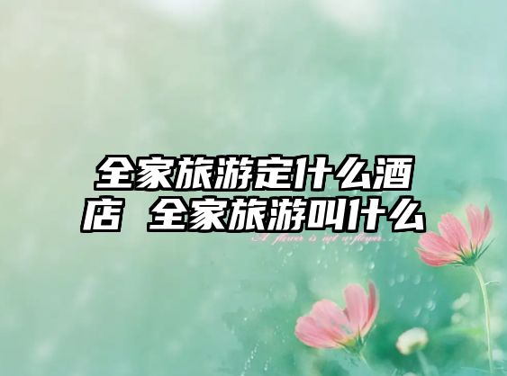 全家旅游定什么酒店 全家旅游叫什么