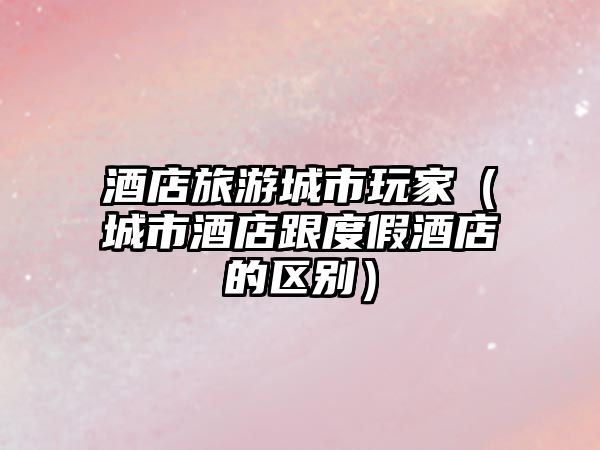 酒店旅游城市玩家（城市酒店跟度假酒店的區(qū)別）