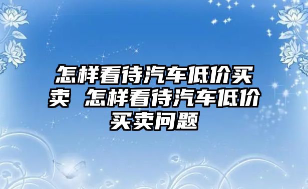 怎樣看待汽車低價買賣 怎樣看待汽車低價買賣問題