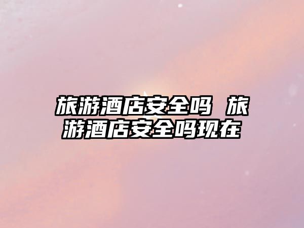 旅游酒店安全嗎 旅游酒店安全嗎現在