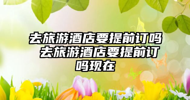 去旅游酒店要提前訂嗎 去旅游酒店要提前訂嗎現在