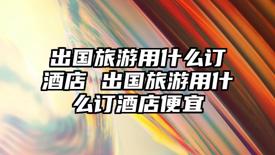 出國旅游用什么訂酒店 出國旅游用什么訂酒店便宜