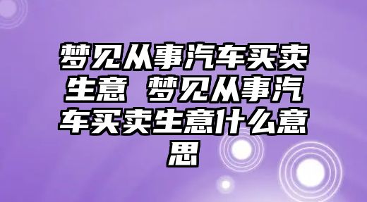 夢見從事汽車買賣生意 夢見從事汽車買賣生意什么意思