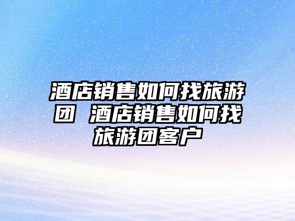 酒店銷售如何找旅游團 酒店銷售如何找旅游團客戶