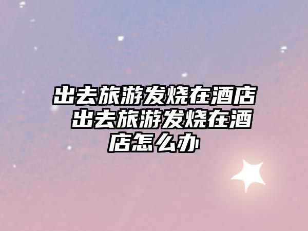 出去旅游發燒在酒店 出去旅游發燒在酒店怎么辦