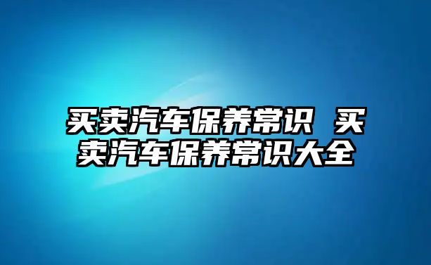買賣汽車保養常識 買賣汽車保養常識大全