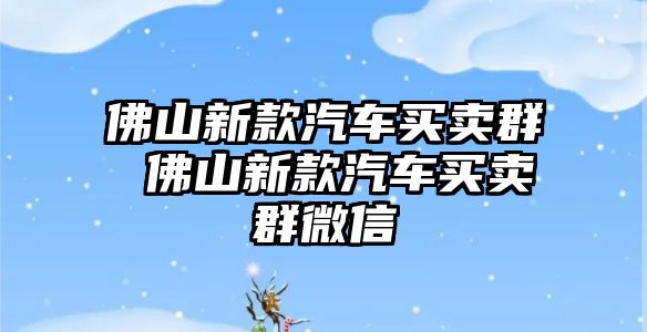 佛山新款汽車買賣群 佛山新款汽車買賣群微信