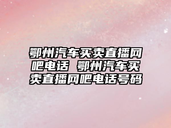鄂州汽車買賣直播網吧電話 鄂州汽車買賣直播網吧電話號碼