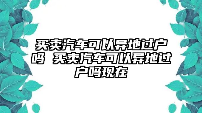 買賣汽車可以異地過戶嗎 買賣汽車可以異地過戶嗎現在