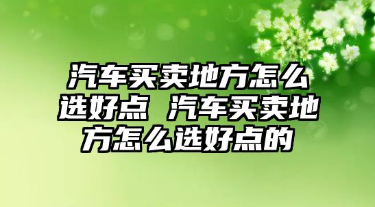 汽車買賣地方怎么選好點 汽車買賣地方怎么選好點的