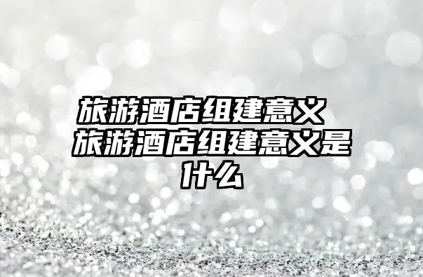 旅游酒店組建意義 旅游酒店組建意義是什么