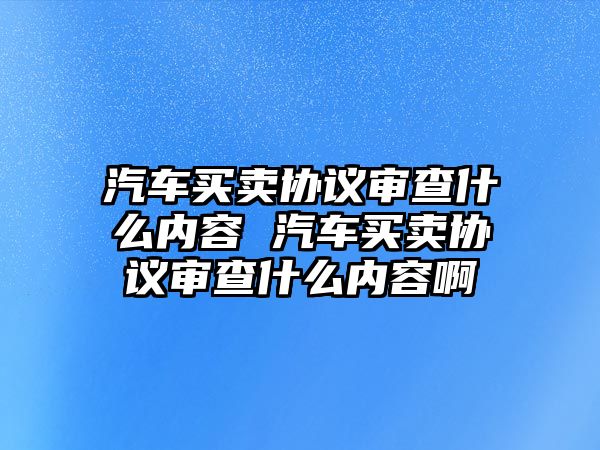 汽車買賣協議審查什么內容 汽車買賣協議審查什么內容啊