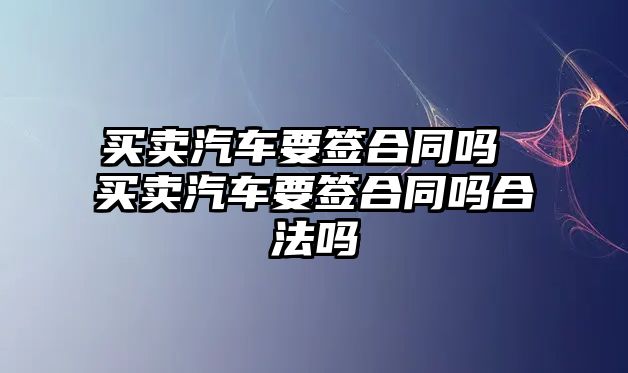 買賣汽車要簽合同嗎 買賣汽車要簽合同嗎合法嗎
