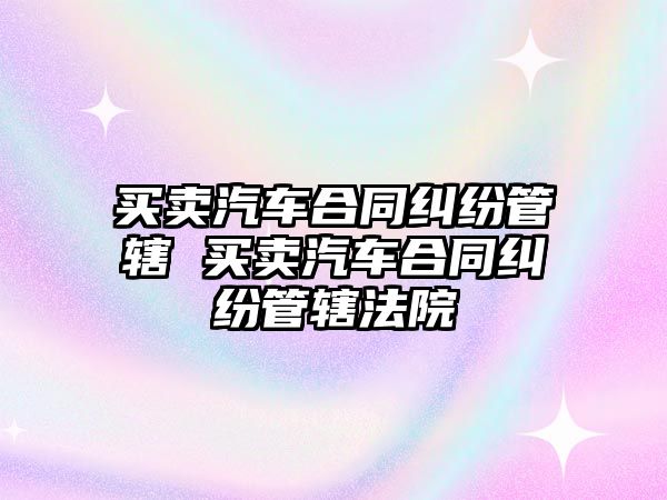 買賣汽車合同糾紛管轄 買賣汽車合同糾紛管轄法院