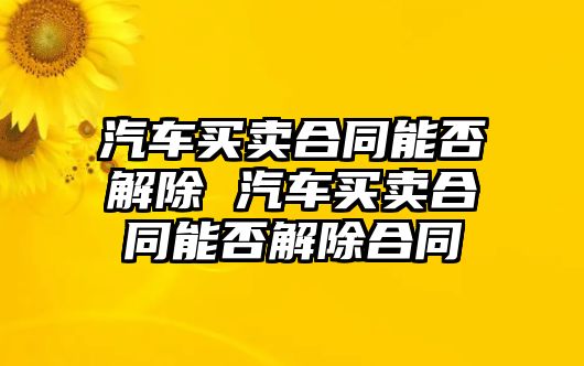 汽車買賣合同能否解除 汽車買賣合同能否解除合同